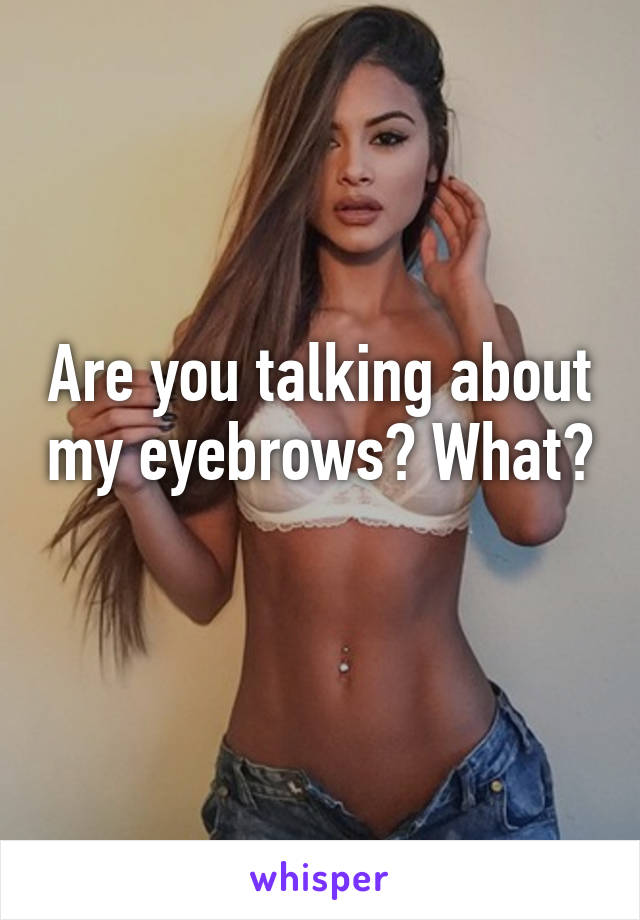 Are you talking about my eyebrows? What? 