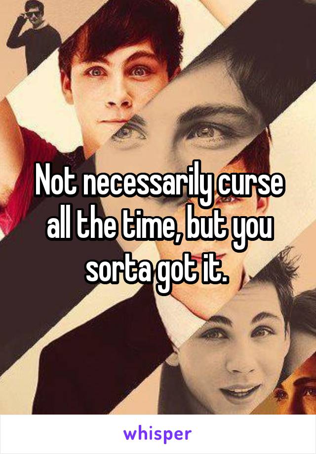 Not necessarily curse all the time, but you sorta got it. 