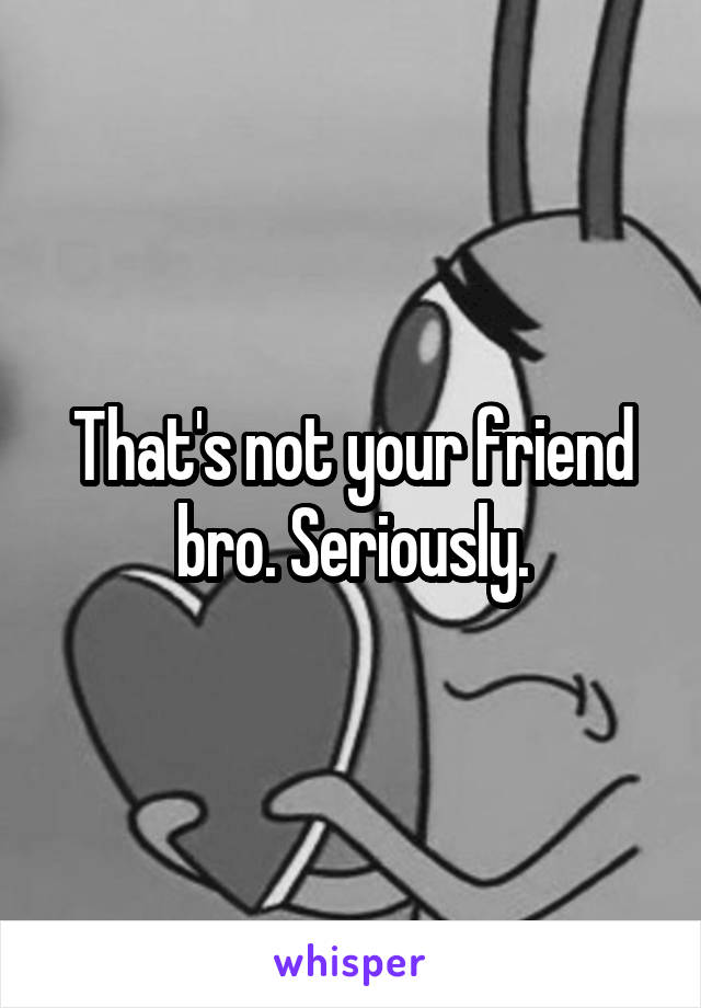 That's not your friend bro. Seriously.