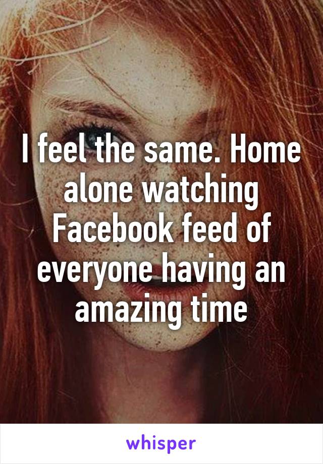 I feel the same. Home alone watching Facebook feed of everyone having an amazing time