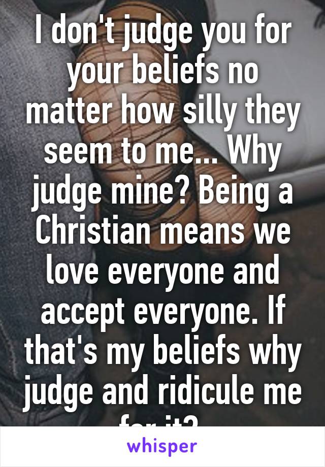 I don't judge you for your beliefs no matter how silly they seem to me... Why judge mine? Being a Christian means we love everyone and accept everyone. If that's my beliefs why judge and ridicule me for it? 