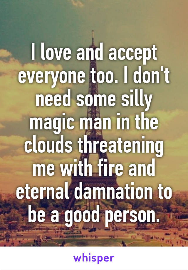 I love and accept everyone too. I don't need some silly magic man in the clouds threatening me with fire and eternal damnation to be a good person.