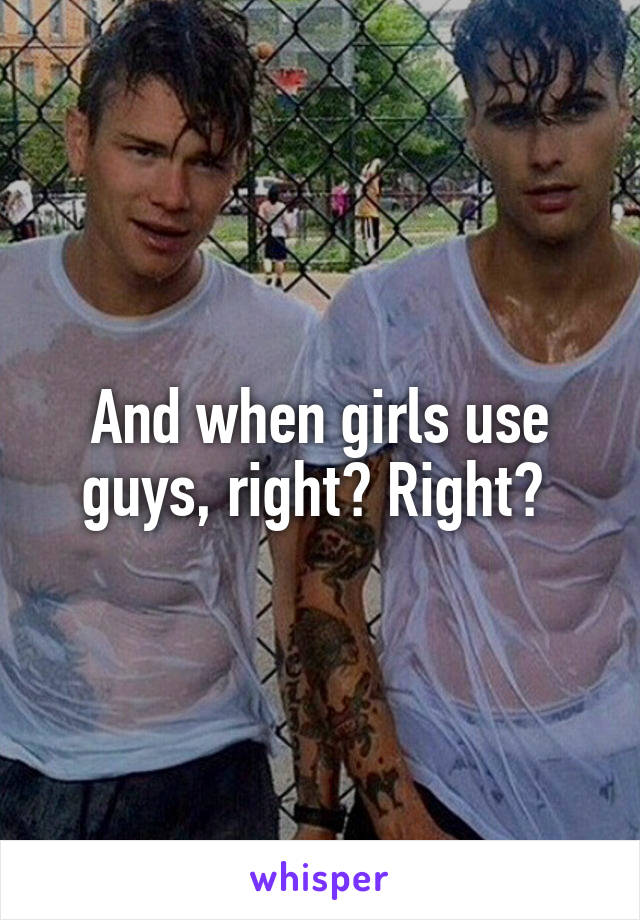 And when girls use guys, right? Right? 
