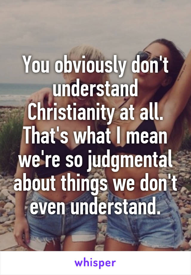 You obviously don't understand Christianity at all. That's what I mean we're so judgmental about things we don't even understand.