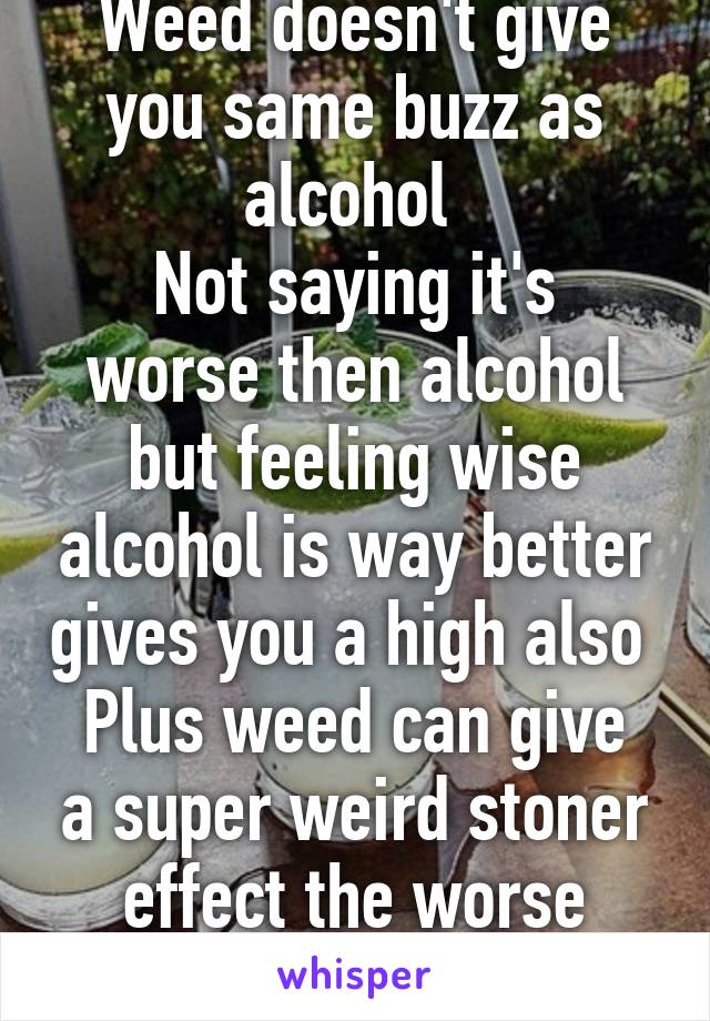 Weed doesn't give you same buzz as alcohol 
Not saying it's worse then alcohol but feeling wise alcohol is way better gives you a high also 
Plus weed can give a super weird stoner effect the worse feeling 