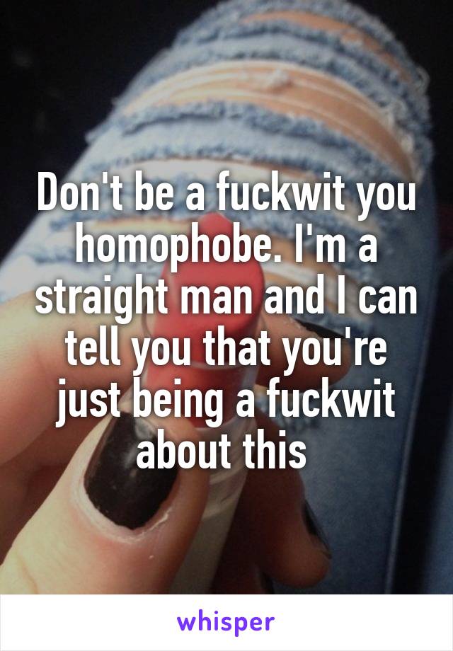 Don't be a fuckwit you homophobe. I'm a straight man and I can tell you that you're just being a fuckwit about this 