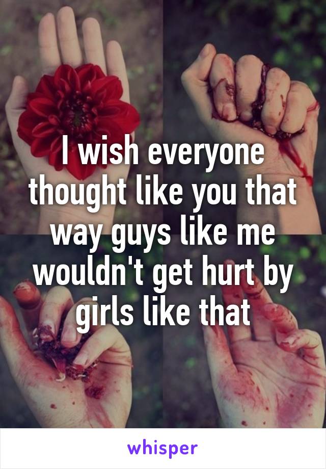 I wish everyone thought like you that way guys like me wouldn't get hurt by girls like that