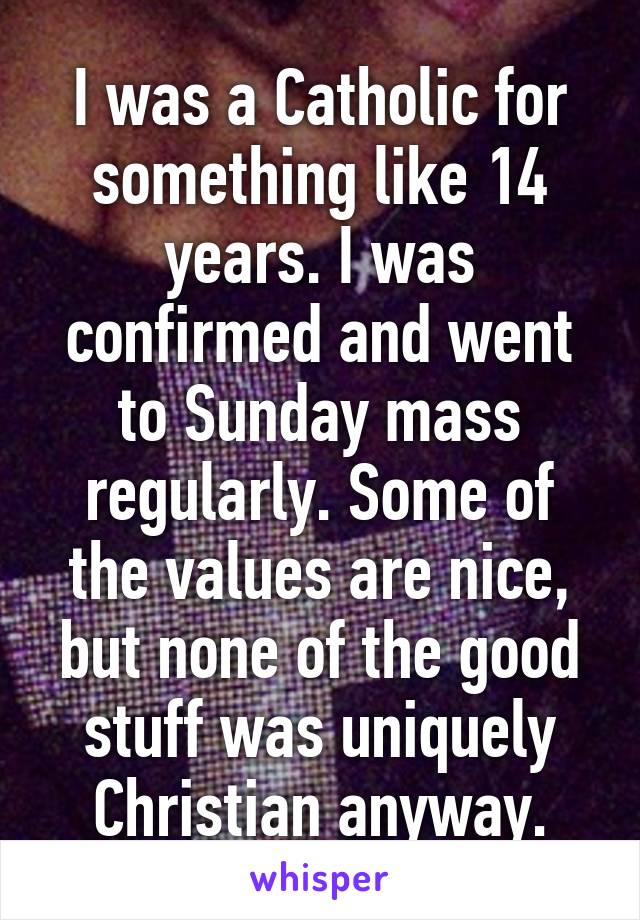 I was a Catholic for something like 14 years. I was confirmed and went to Sunday mass regularly. Some of the values are nice, but none of the good stuff was uniquely Christian anyway.