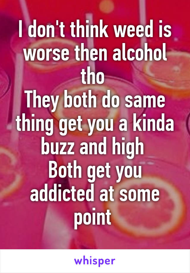 I don't think weed is worse then alcohol tho 
They both do same thing get you a kinda buzz and high 
Both get you addicted at some point 
