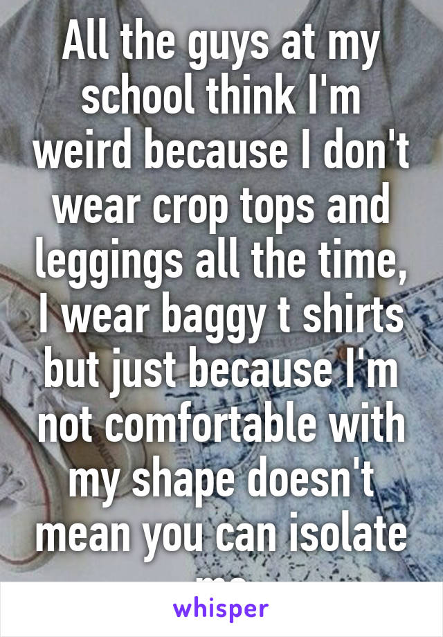 All the guys at my school think I'm weird because I don't wear crop tops and leggings all the time, I wear baggy t shirts but just because I'm not comfortable with my shape doesn't mean you can isolate me