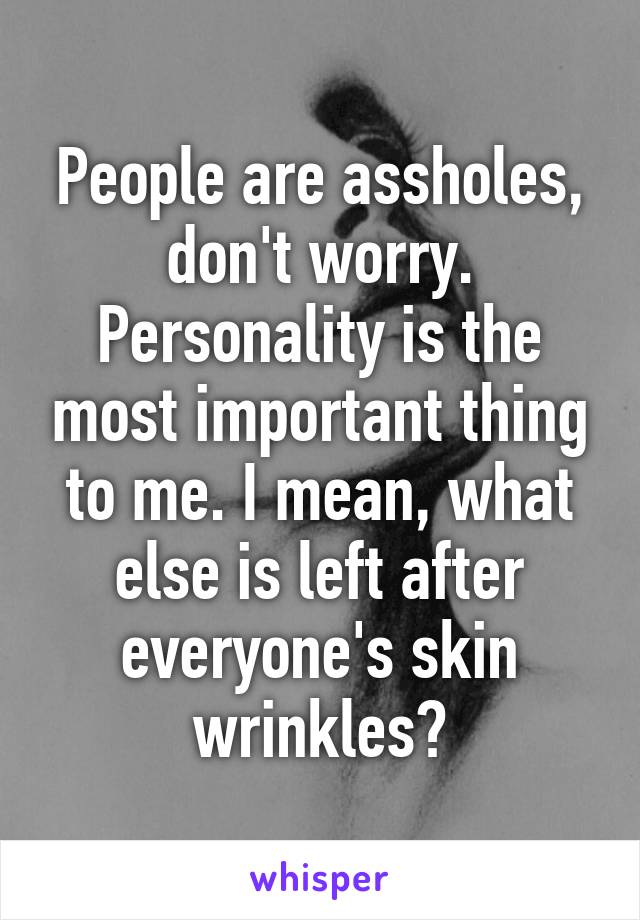 People are assholes, don't worry. Personality is the most important thing to me. I mean, what else is left after everyone's skin wrinkles?