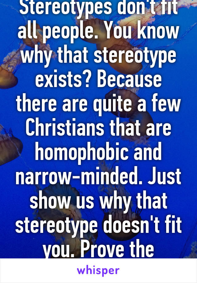 Stereotypes don't fit all people. You know why that stereotype exists? Because there are quite a few Christians that are homophobic and narrow-minded. Just show us why that stereotype doesn't fit you. Prove the stereotype wrong.