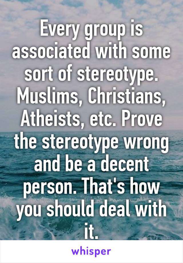 Every group is associated with some sort of stereotype. Muslims, Christians, Atheists, etc. Prove the stereotype wrong and be a decent person. That's how you should deal with it.