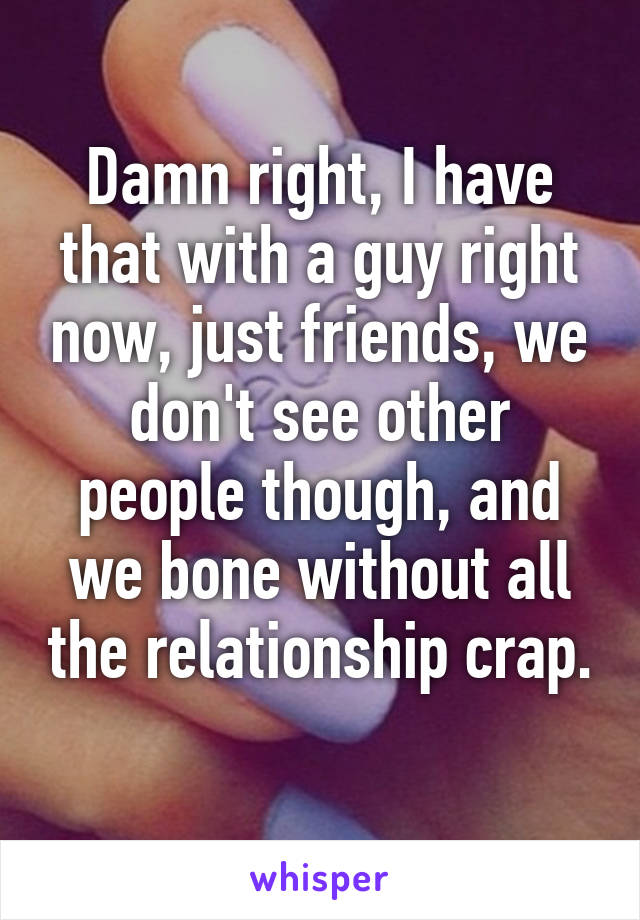 Damn right, I have that with a guy right now, just friends, we don't see other people though, and we bone without all the relationship crap. 