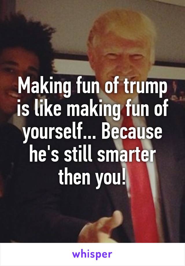 Making fun of trump is like making fun of yourself... Because he's still smarter then you!