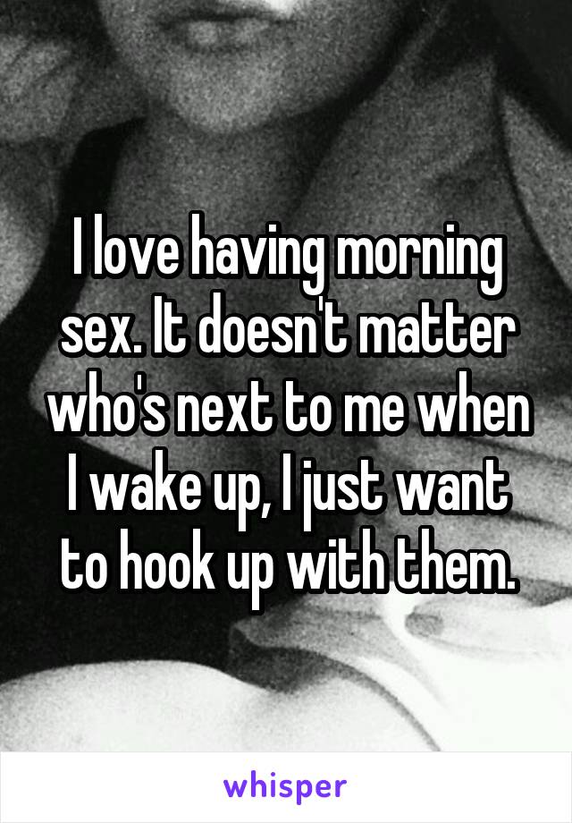 I love having morning sex. It doesn't matter who's next to me when I wake up, I just want to hook up with them.