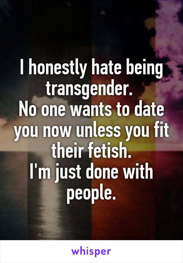 I honestly hate being transgender. 
No one wants to date you now unless you fit their fetish.
I'm just done with people.