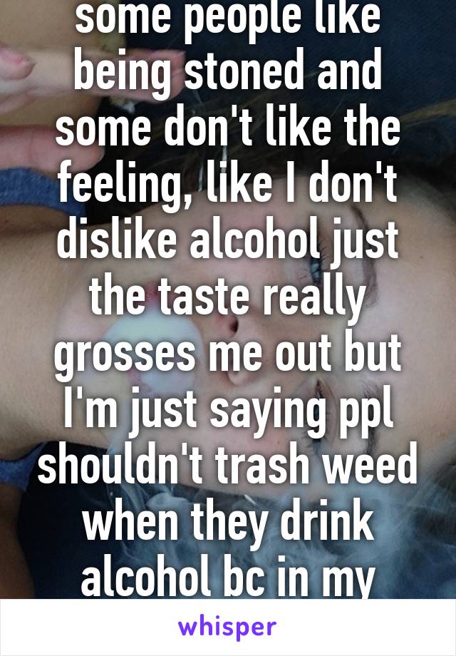 It depends too like some people like being stoned and some don't like the feeling, like I don't dislike alcohol just the taste really grosses me out but I'm just saying ppl shouldn't trash weed when they drink alcohol bc in my opinion alcohol is way worse. 