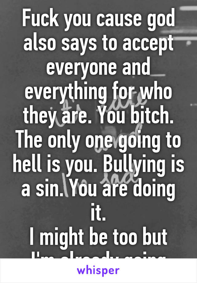 Fuck you cause god also says to accept everyone and everything for who they are. You bitch. The only one going to hell is you. Bullying is a sin. You are doing it.
I might be too but I'm already going