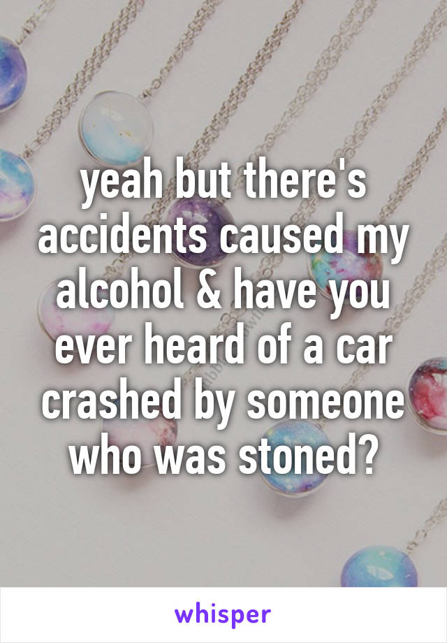 yeah but there's accidents caused my alcohol & have you ever heard of a car crashed by someone who was stoned?