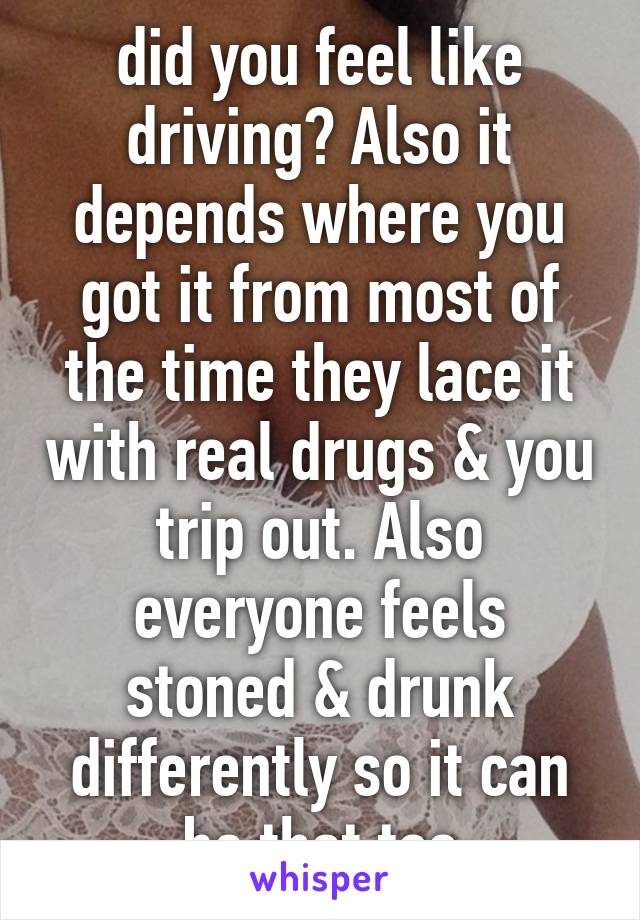 did you feel like driving? Also it depends where you got it from most of the time they lace it with real drugs & you trip out. Also everyone feels stoned & drunk differently so it can be that too