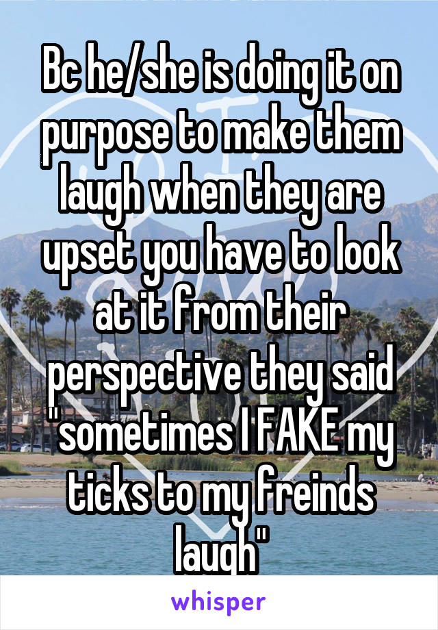 Bc he/she is doing it on purpose to make them laugh when they are upset you have to look at it from their perspective they said "sometimes I FAKE my ticks to my freinds laugh"