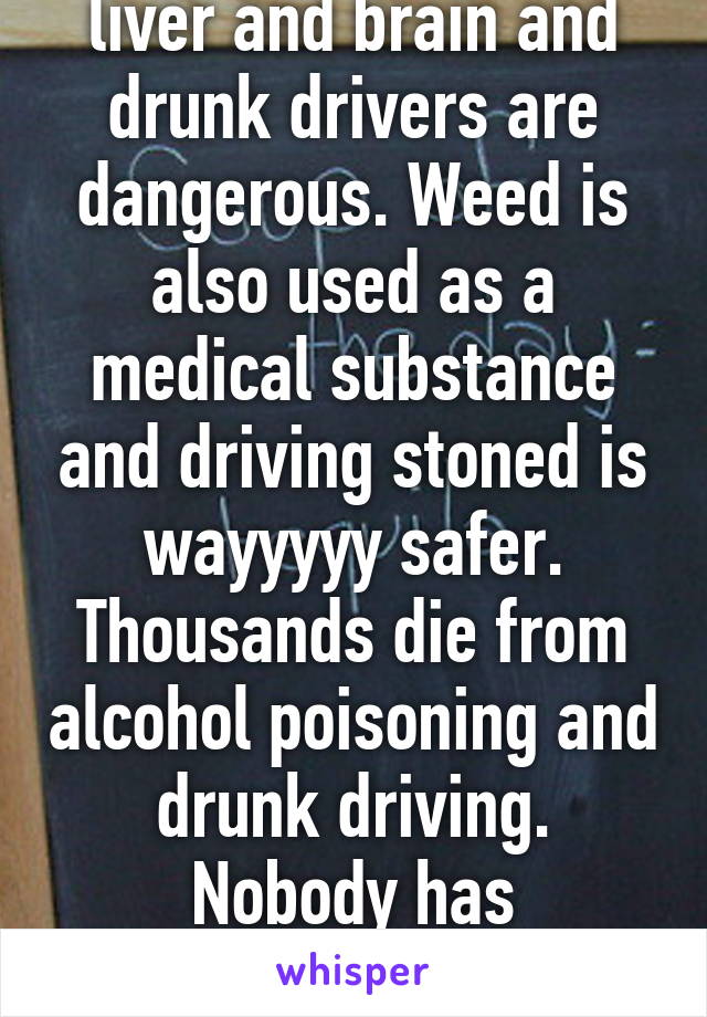 Alcohol fucks up your liver and brain and drunk drivers are dangerous. Weed is also used as a medical substance and driving stoned is wayyyyy safer. Thousands die from alcohol poisoning and drunk driving. Nobody has overdosed from weed.