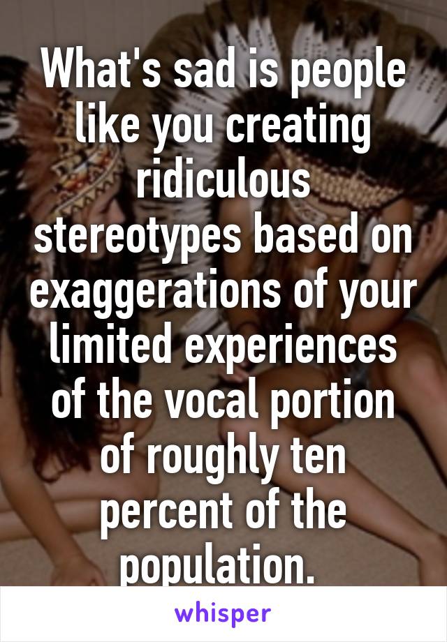 What's sad is people like you creating ridiculous stereotypes based on exaggerations of your limited experiences of the vocal portion of roughly ten percent of the population. 