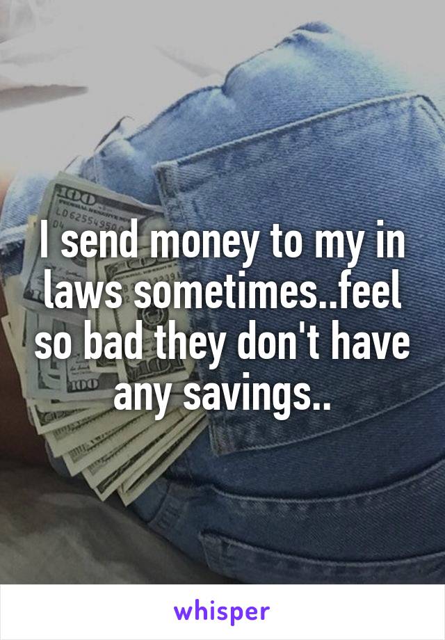 I send money to my in laws sometimes..feel so bad they don't have any savings..
