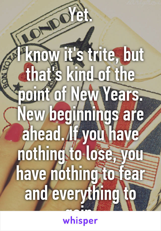 Yet.

I know it's trite, but that's kind of the point of New Years. New beginnings are ahead. If you have nothing to lose, you have nothing to fear and everything to gain.