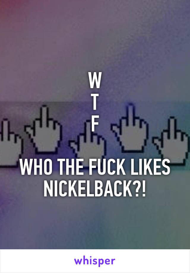 W
T
F

WHO THE FUCK LIKES NICKELBACK?!