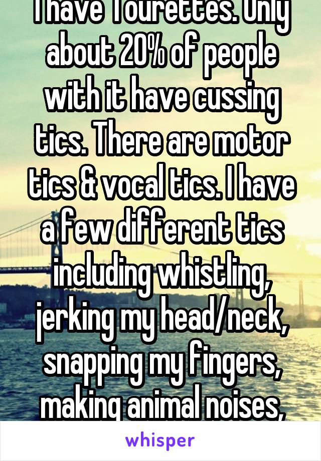 I have Tourettes. Only about 20% of people with it have cussing tics. There are motor tics & vocal tics. I have a few different tics including whistling, jerking my head/neck, snapping my fingers, making animal noises, jerking my arms, etc