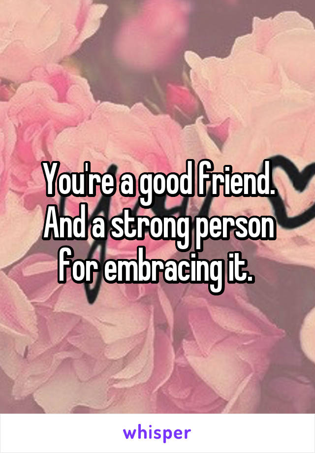 You're a good friend. And a strong person for embracing it. 