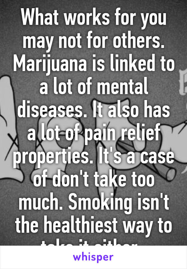 What works for you may not for others. Marijuana is linked to a lot of mental diseases. It also has a lot of pain relief properties. It's a case of don't take too much. Smoking isn't the healthiest way to take it either. 