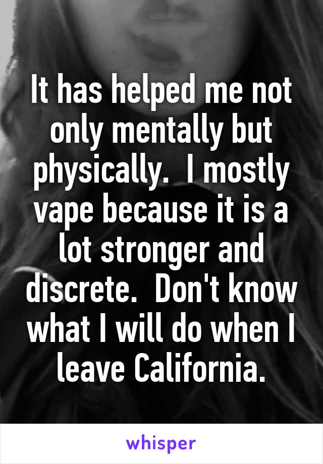 It has helped me not only mentally but physically.  I mostly vape because it is a lot stronger and discrete.  Don't know what I will do when I leave California.