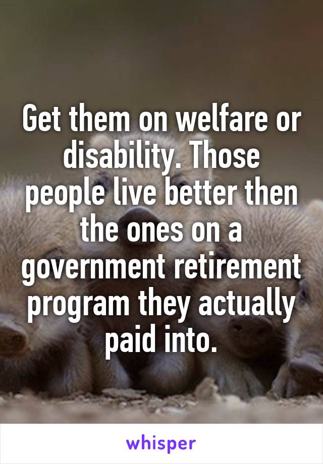 Get them on welfare or disability. Those people live better then the ones on a government retirement program they actually paid into.