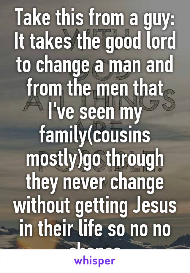 Take this from a guy: It takes the good lord to change a man and from the men that I've seen my family(cousins mostly)go through they never change without getting Jesus in their life so no no chance