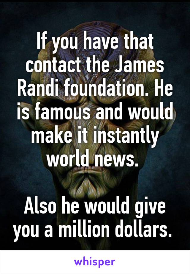 If you have that contact the James Randi foundation. He is famous and would make it instantly world news. 

Also he would give you a million dollars. 