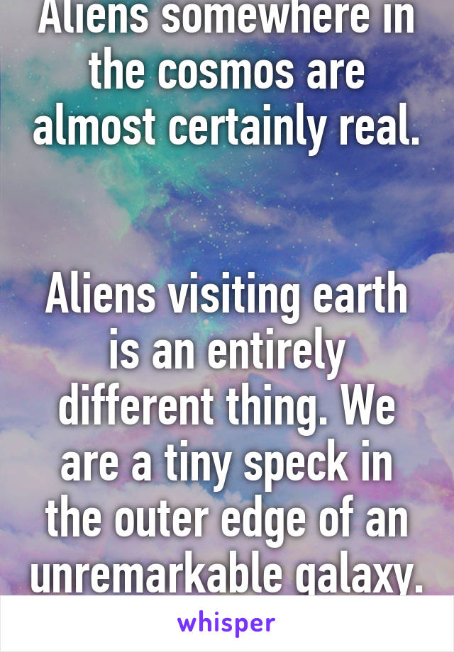 Aliens somewhere in the cosmos are almost certainly real. 

Aliens visiting earth is an entirely different thing. We are a tiny speck in the outer edge of an unremarkable galaxy. 