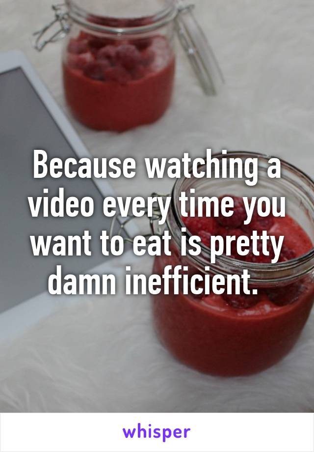 Because watching a video every time you want to eat is pretty damn inefficient. 