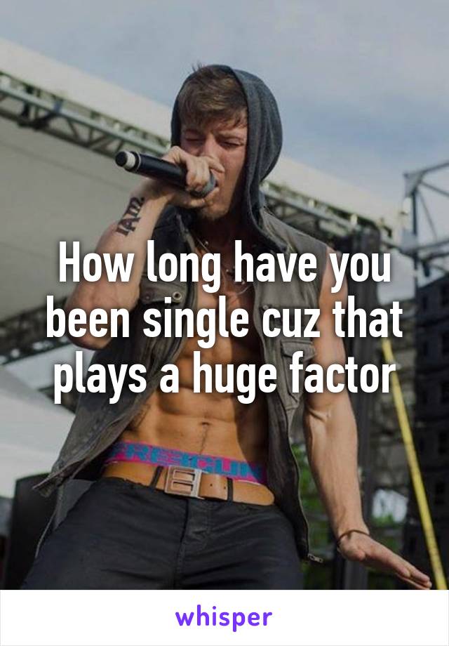 How long have you been single cuz that plays a huge factor