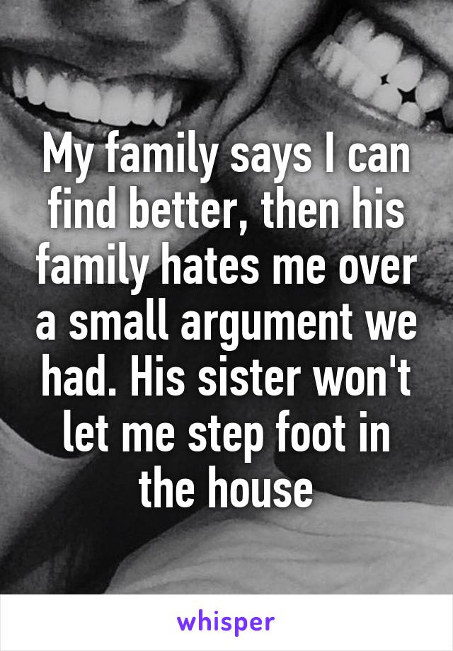 My family says I can find better, then his family hates me over a small argument we had. His sister won't let me step foot in the house