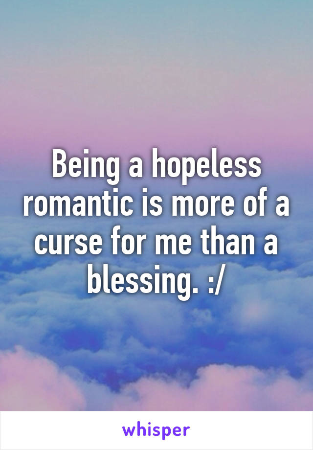 Being a hopeless romantic is more of a curse for me than a blessing. :/