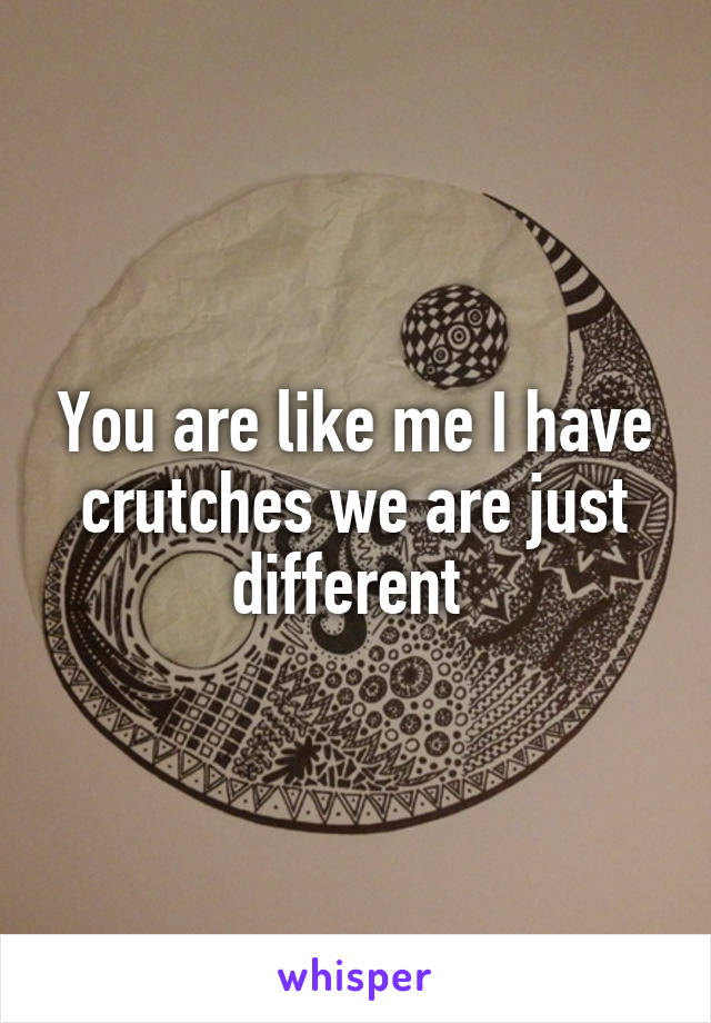 You are like me I have crutches we are just different 