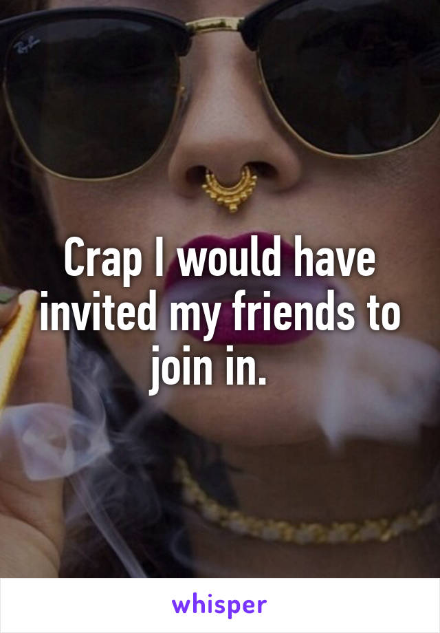 Crap I would have invited my friends to join in.  