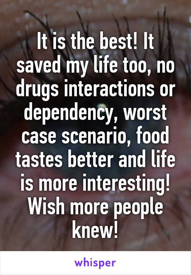 It is the best! It saved my life too, no drugs interactions or dependency, worst case scenario, food tastes better and life is more interesting! Wish more people knew!