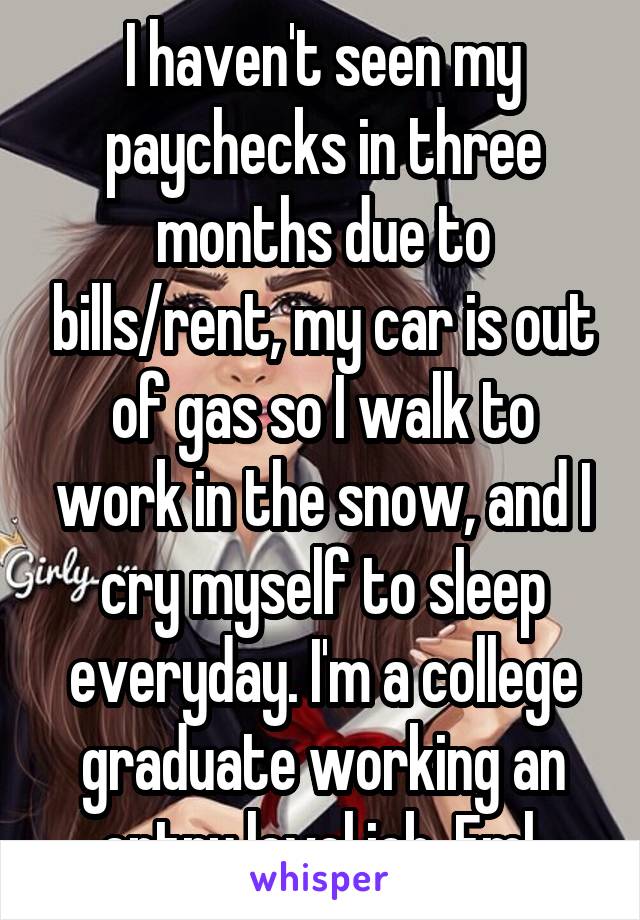 I haven't seen my paychecks in three months due to bills/rent, my car is out of gas so I walk to work in the snow, and I cry myself to sleep everyday. I'm a college graduate working an entry level job. Fml 