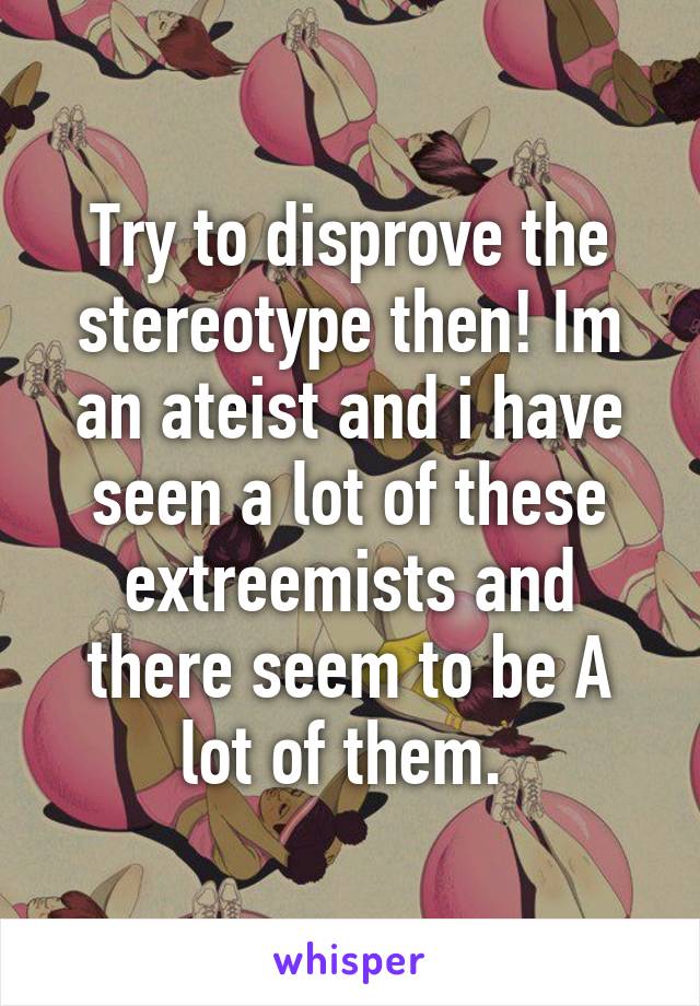 Try to disprove the stereotype then! Im an ateist and i have seen a lot of these extreemists and there seem to be A lot of them. 