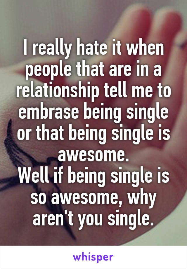 I really hate it when people that are in a relationship tell me to embrase being single or that being single is awesome.
Well if being single is so awesome, why aren't you single.