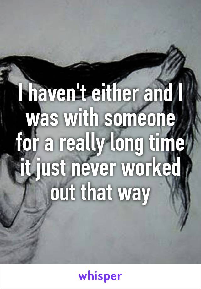 I haven't either and I was with someone for a really long time it just never worked out that way